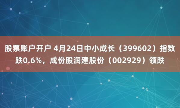 股票账户开户 4月24日中小成长（399602）指数跌0.6%，成份股润建股份（002929）领跌