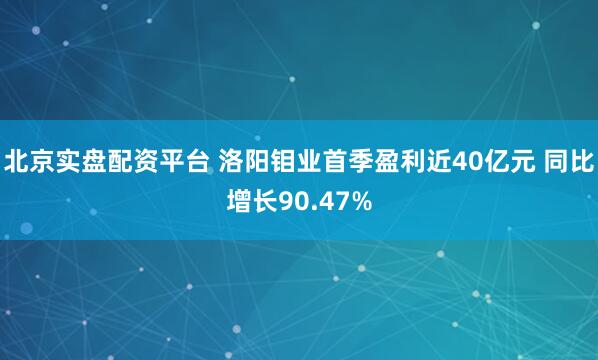 北京实盘配资平台 洛阳钼业首季盈利近40亿元 同比增长90.47%