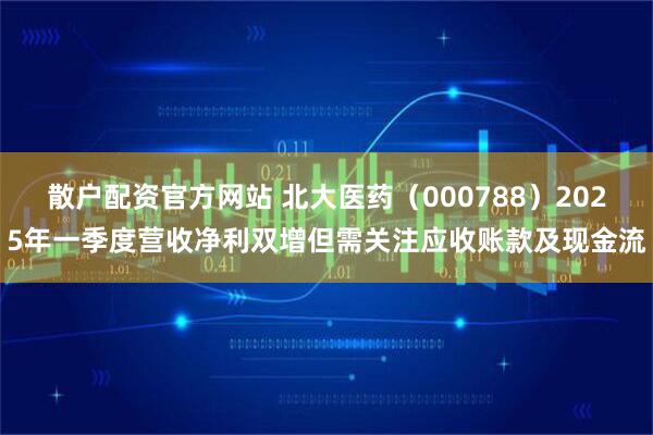 散户配资官方网站 北大医药（000788）2025年一季度营收净利双增但需关注应收账款及现金流