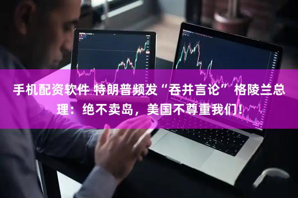 手机配资软件 特朗普频发“吞并言论” 格陵兰总理：绝不卖岛，美国不尊重我们！