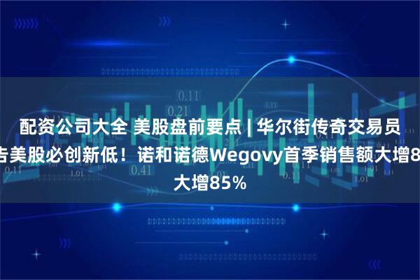配资公司大全 美股盘前要点 | 华尔街传奇交易员警告美股必创新低！诺和诺德Wegovy首季销售额大增85%