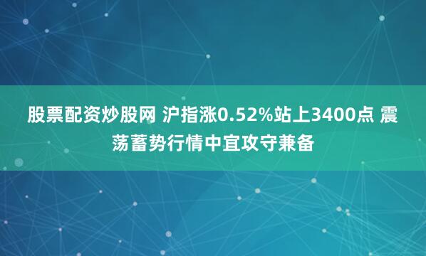 股票配资炒股网 沪指涨0.52%站上3400点 震荡蓄势行情中宜攻守兼备