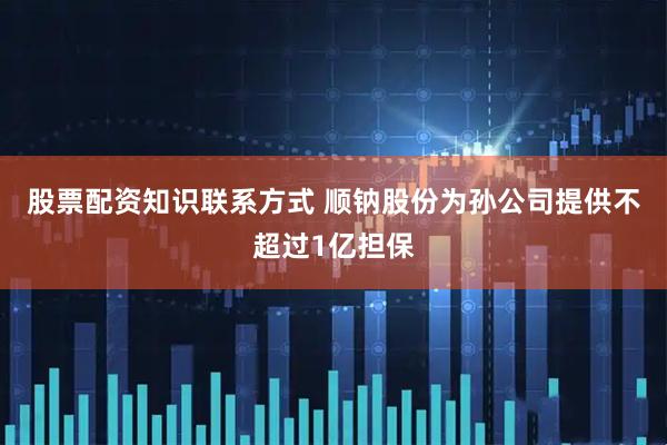 股票配资知识联系方式 顺钠股份为孙公司提供不超过1亿担保