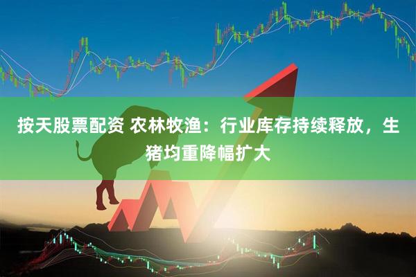 按天股票配资 农林牧渔：行业库存持续释放，生猪均重降幅扩大