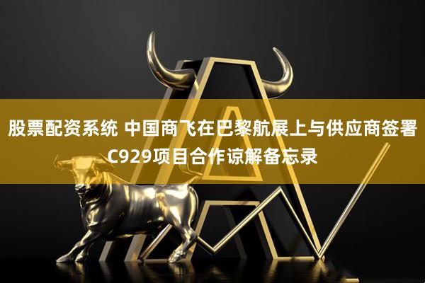 股票配资系统 中国商飞在巴黎航展上与供应商签署C929项目合作谅解备忘录