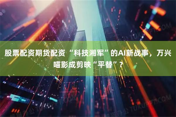 股票配资期货配资 “科技湘军”的AI新战事，万兴喵影成剪映“平替”？