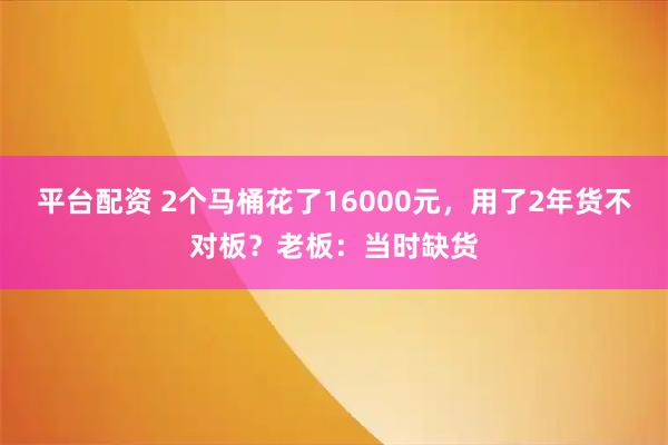 平台配资 2个马桶花了16000元，用了2年货不对板？老板：当时缺货
