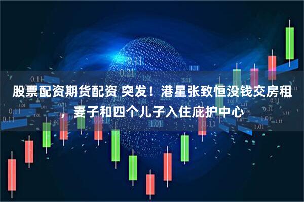 股票配资期货配资 突发！港星张致恒没钱交房租，妻子和四个儿子入住庇护中心