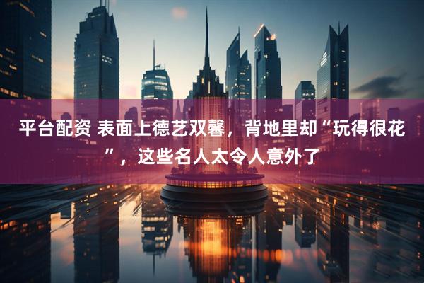 平台配资 表面上德艺双馨，背地里却“玩得很花”，这些名人太令人意外了