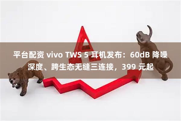 平台配资 vivo TWS 5 耳机发布：60dB 降噪深度、跨生态无缝三连接，399 元起