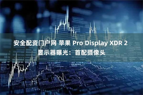 安全配资门户网 苹果 Pro Display XDR 2 显示器曝光：首配摄像头