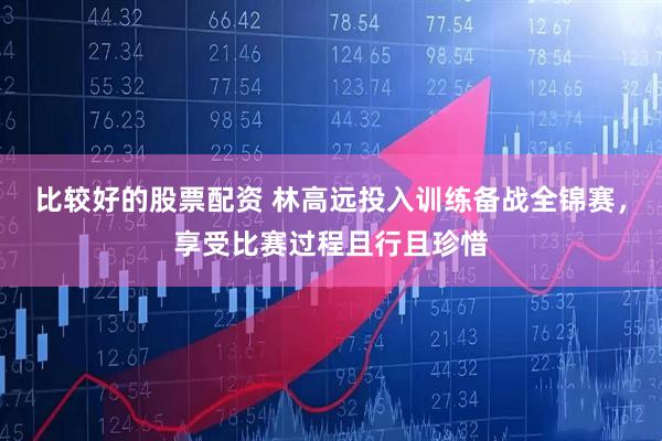 比较好的股票配资 林高远投入训练备战全锦赛，享受比赛过程且行且珍惜