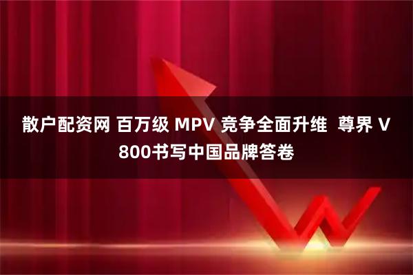 散户配资网 百万级 MPV 竞争全面升维  尊界 V800书写中国品牌答卷