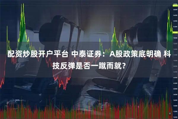 配资炒股开户平台 中泰证券：A股政策底明确 科技反弹是否一蹴而就？