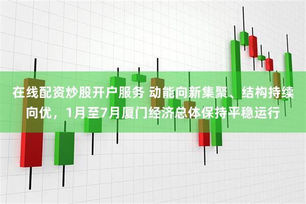 在线配资炒股开户服务 动能向新集聚、结构持续向优，1月至7月厦门经济总体保持平稳运行