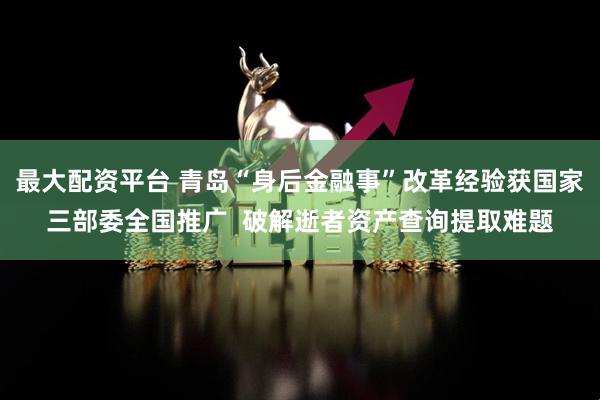 最大配资平台 青岛“身后金融事”改革经验获国家三部委全国推广  破解逝者资产查询提取难题
